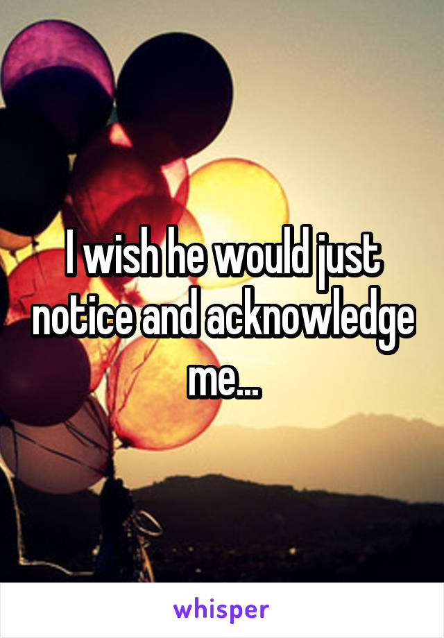 I wish he would just notice and acknowledge me...