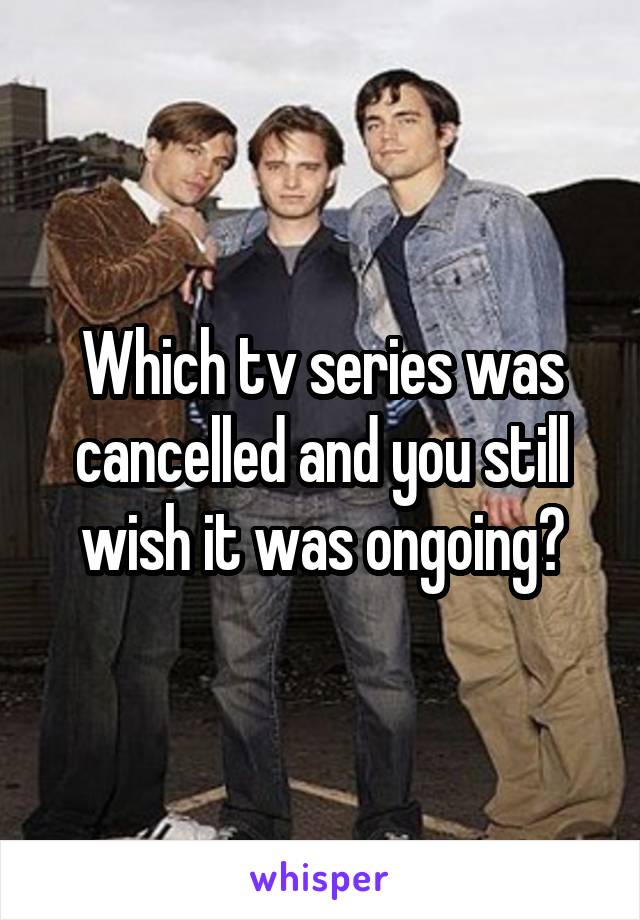 Which tv series was cancelled and you still wish it was ongoing?