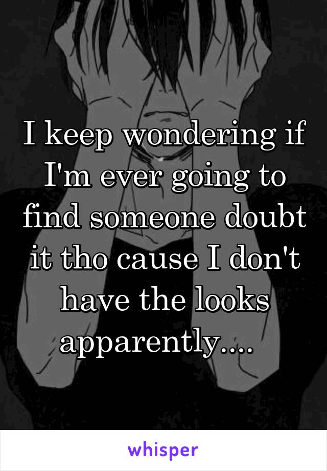 I keep wondering if I'm ever going to find someone doubt it tho cause I don't have the looks apparently....  