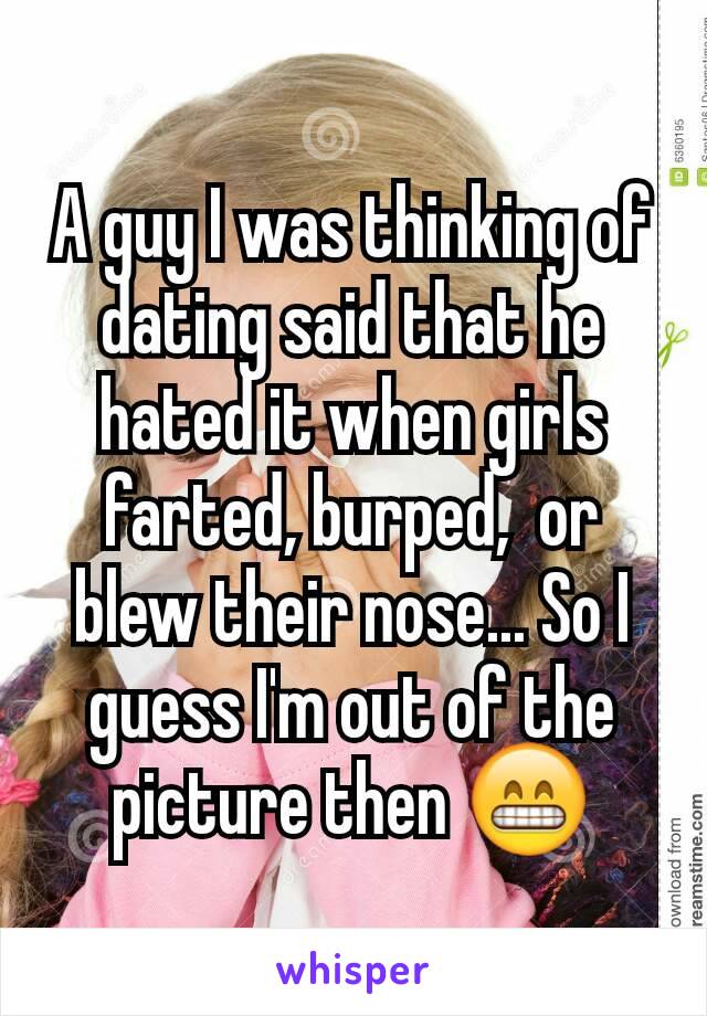 A guy I was thinking of dating said that he hated it when girls farted, burped,  or blew their nose... So I guess I'm out of the picture then 😁