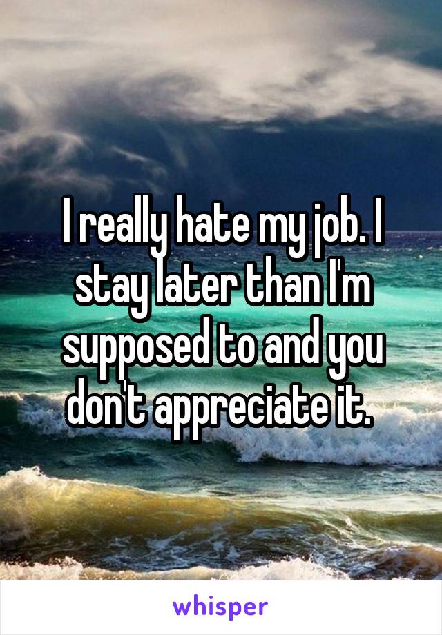 I really hate my job. I stay later than I'm supposed to and you don't appreciate it. 