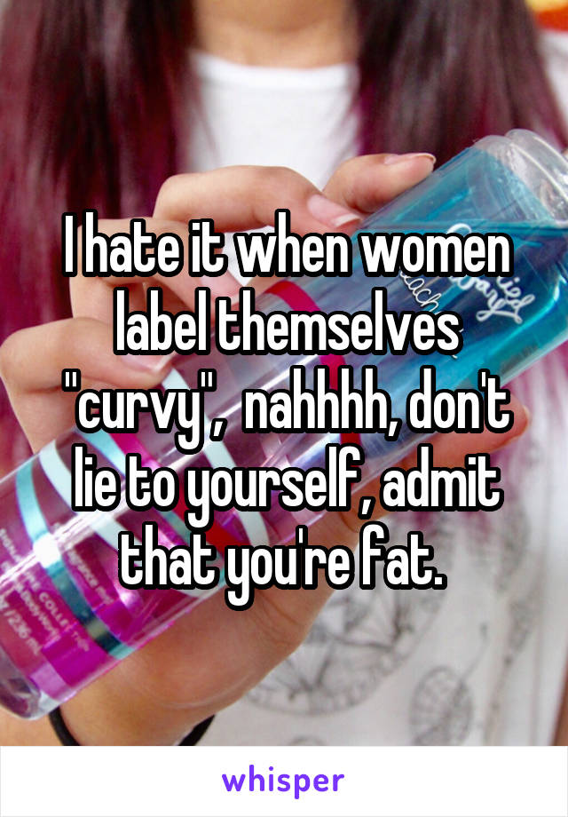 I hate it when women label themselves "curvy",  nahhhh, don't lie to yourself, admit that you're fat. 