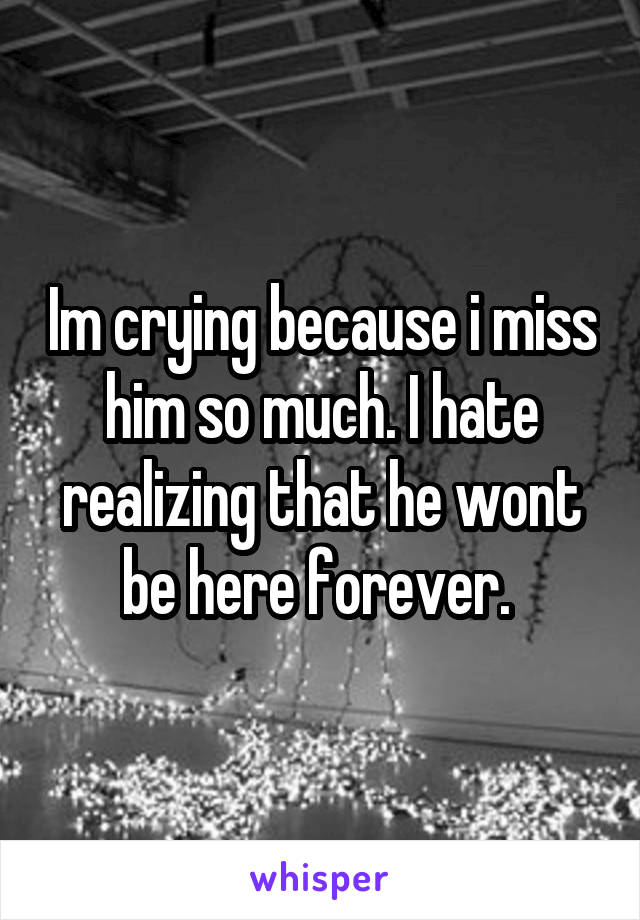 Im crying because i miss him so much. I hate realizing that he wont be here forever. 