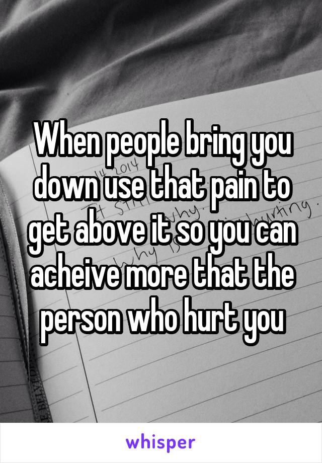 When people bring you down use that pain to get above it so you can acheive more that the person who hurt you