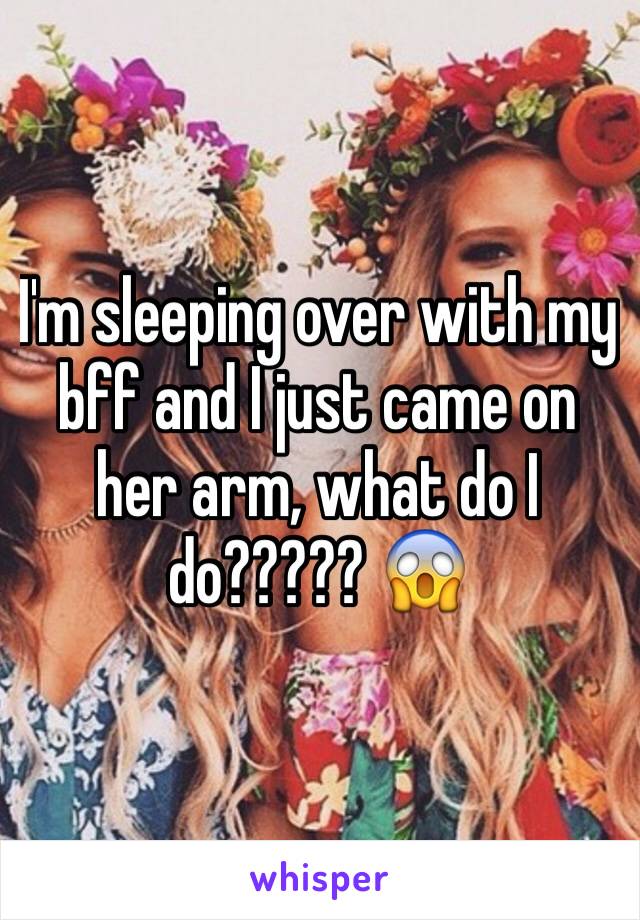 I'm sleeping over with my bff and I just came on her arm, what do I do????? 😱