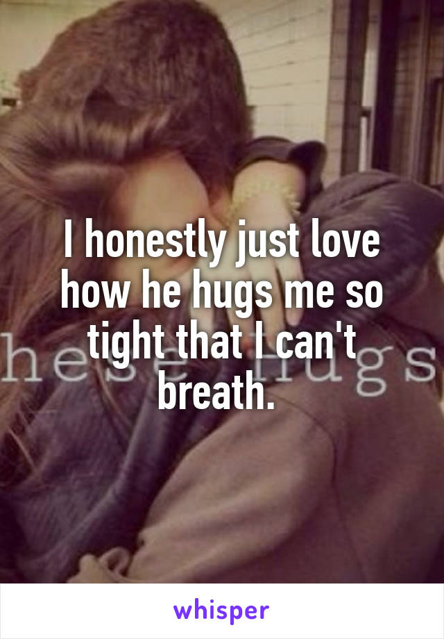 I honestly just love how he hugs me so tight that I can't breath. 