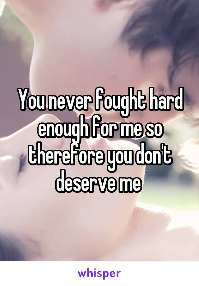 You never fought hard enough for me so therefore you don't deserve me 