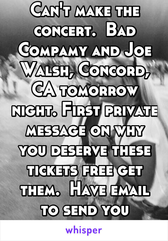 Can't make the concert.  Bad Compamy and Joe Walsh, Concord, CA tomorrow night. First private message on why you deserve these tickets free get them.  Have email to send you
ticket PDFs.