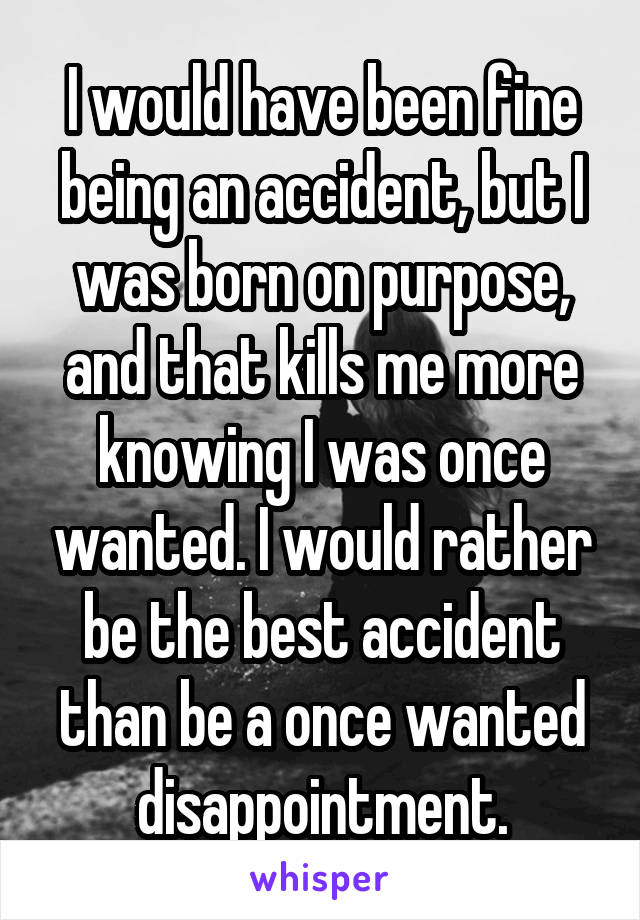 I would have been fine being an accident, but I was born on purpose, and that kills me more knowing I was once wanted. I would rather be the best accident than be a once wanted disappointment.