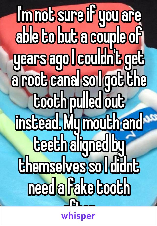 I'm not sure if you are able to but a couple of years ago I couldn't get a root canal so I got the tooth pulled out instead. My mouth and teeth aligned by themselves so I didnt need a fake tooth after