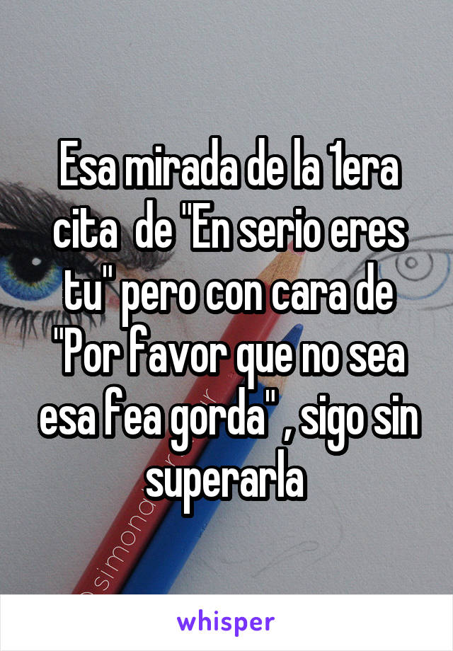 Esa mirada de la 1era cita  de "En serio eres tu" pero con cara de "Por favor que no sea esa fea gorda" , sigo sin superarla 