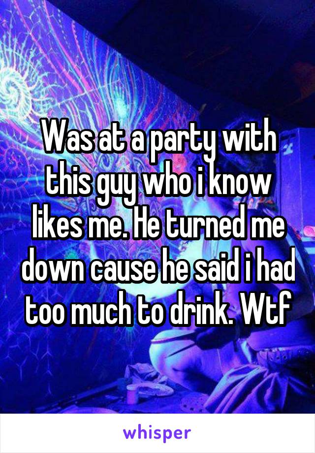 Was at a party with this guy who i know likes me. He turned me down cause he said i had too much to drink. Wtf