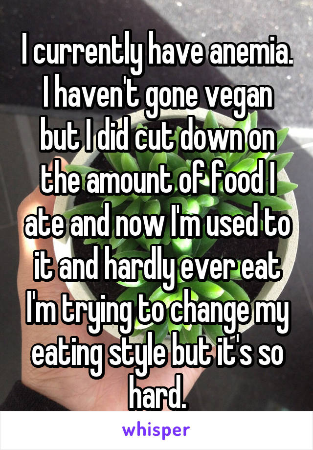 I currently have anemia. I haven't gone vegan but I did cut down on the amount of food I ate and now I'm used to it and hardly ever eat I'm trying to change my eating style but it's so hard.