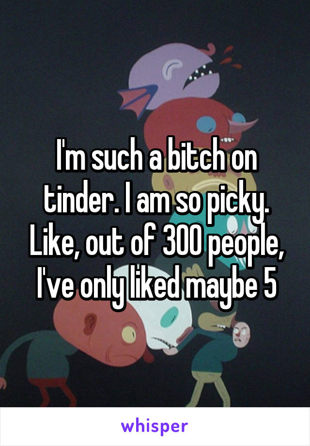 I'm such a bitch on tinder. I am so picky. Like, out of 300 people, I've only liked maybe 5