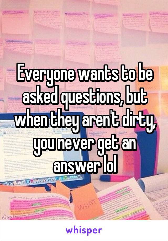 Everyone wants to be asked questions, but when they aren't dirty, you never get an answer lol