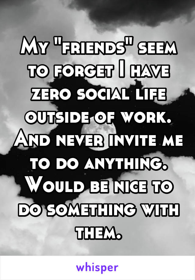 My "friends" seem to forget I have zero social life outside of work. And never invite me to do anything. Would be nice to do something with them.