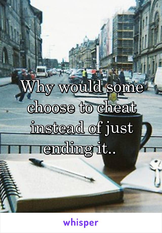 Why would some choose to cheat instead of just ending it.. 