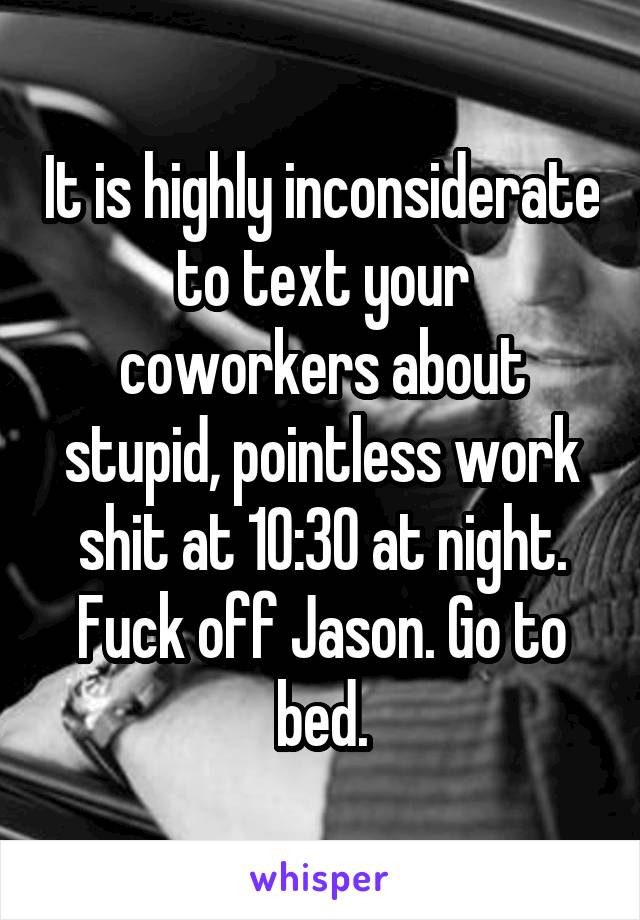 It is highly inconsiderate to text your coworkers about stupid, pointless work shit at 10:30 at night. Fuck off Jason. Go to bed.