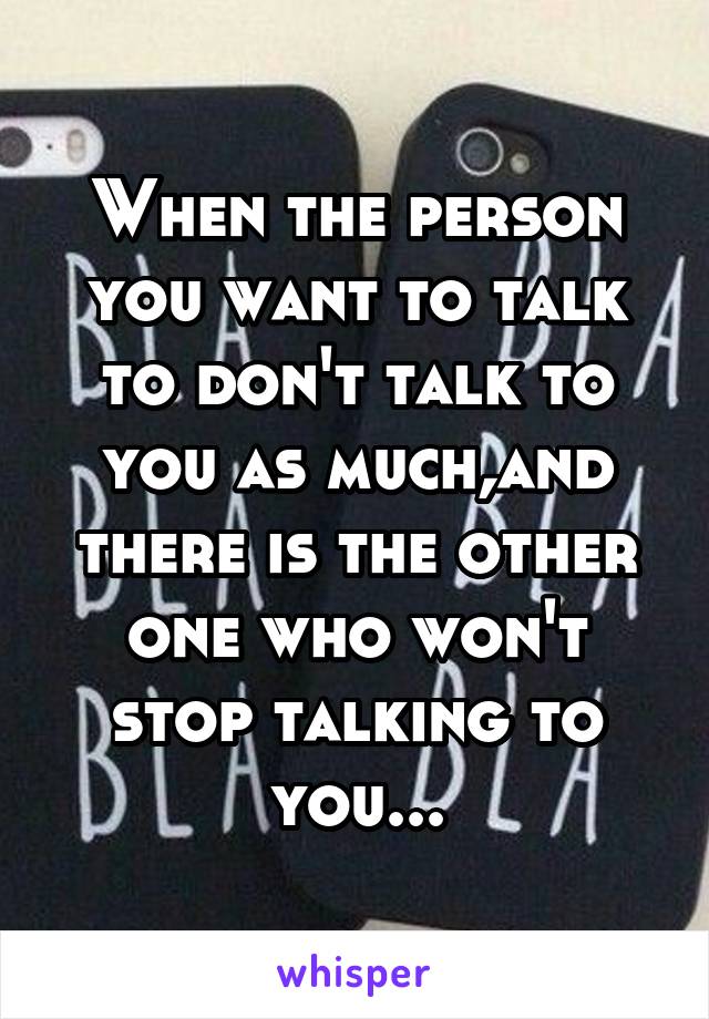 When the person you want to talk to don't talk to you as much,and there is the other one who won't stop talking to you...