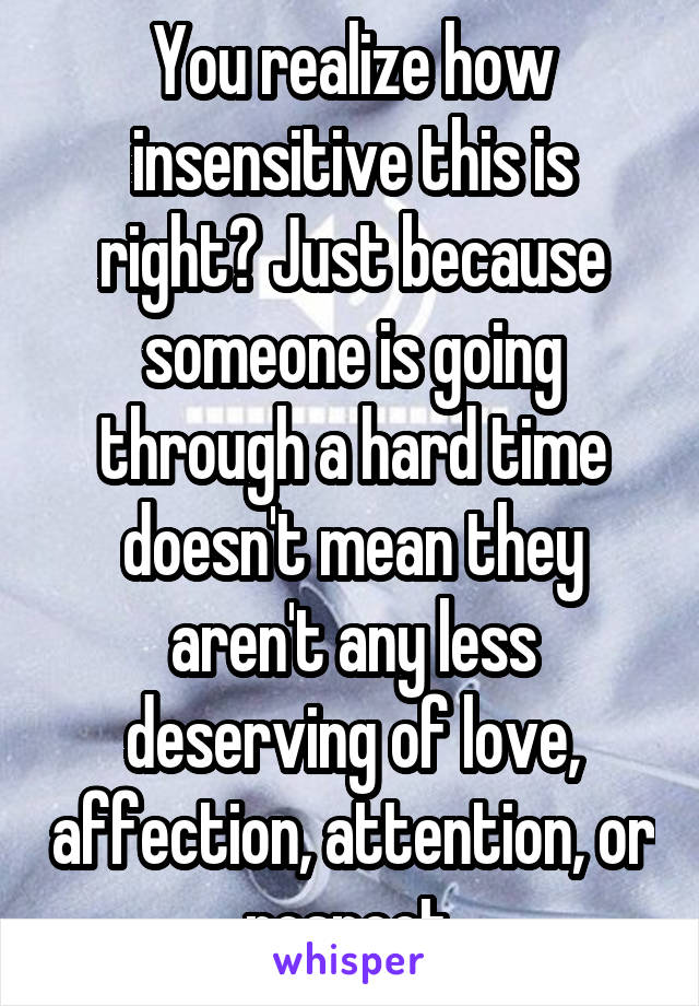 You realize how insensitive this is right? Just because someone is going through a hard time doesn't mean they aren't any less deserving of love, affection, attention, or respect.