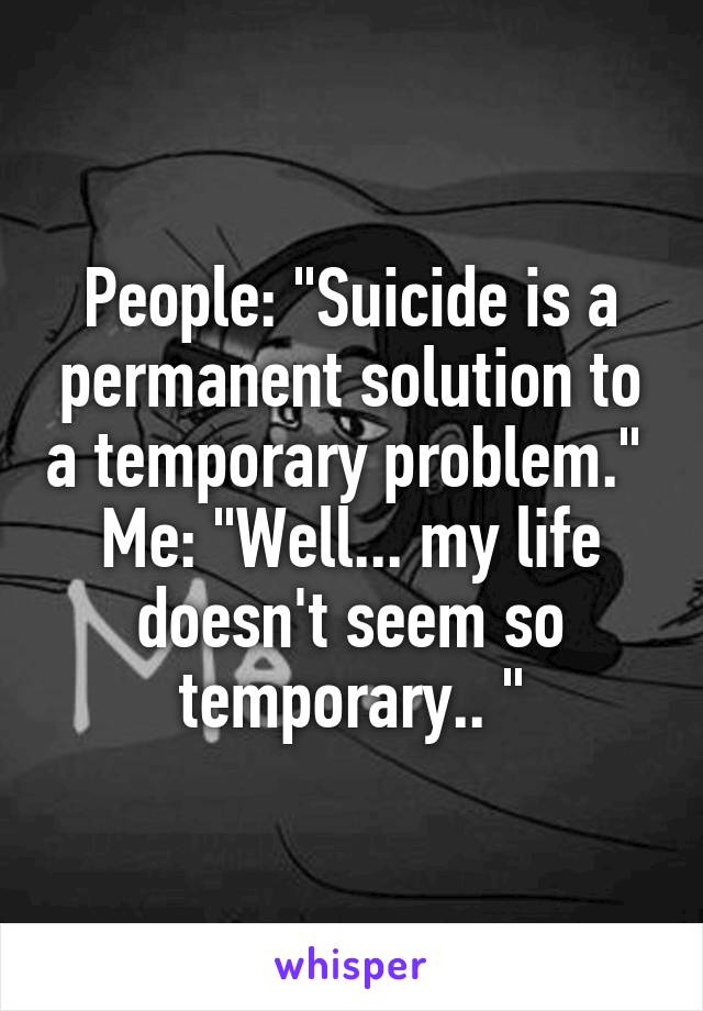 People: "Suicide is a permanent solution to a temporary problem." 
Me: "Well... my life doesn't seem so temporary.. "