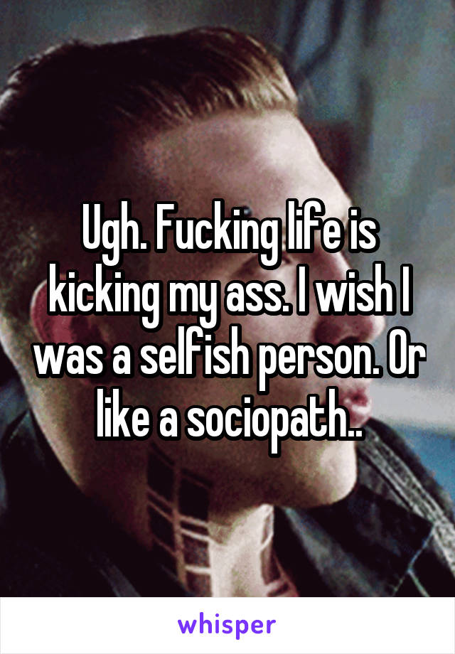 Ugh. Fucking life is kicking my ass. I wish I was a selfish person. Or like a sociopath..