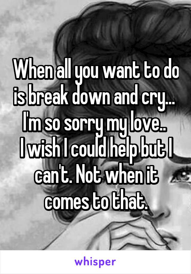 When all you want to do is break down and cry... 
I'm so sorry my love.. 
I wish I could help but I can't. Not when it comes to that.