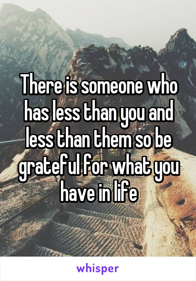 There is someone who has less than you and less than them so be grateful for what you have in life