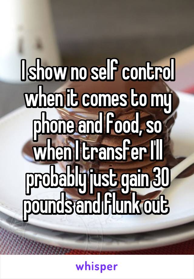 I show no self control when it comes to my phone and food, so when I transfer I'll probably just gain 30 pounds and flunk out 