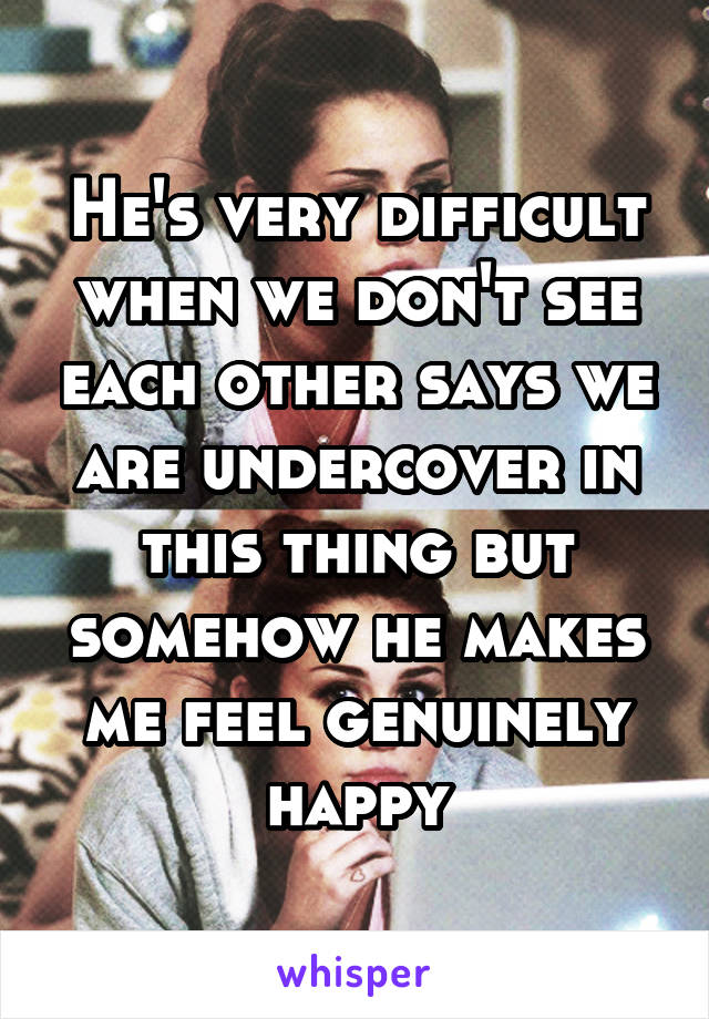 He's very difficult when we don't see each other says we are undercover in this thing but somehow he makes me feel genuinely happy