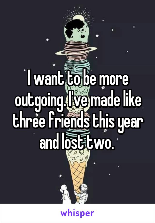 I want to be more outgoing. I've made like three friends this year and lost two. 