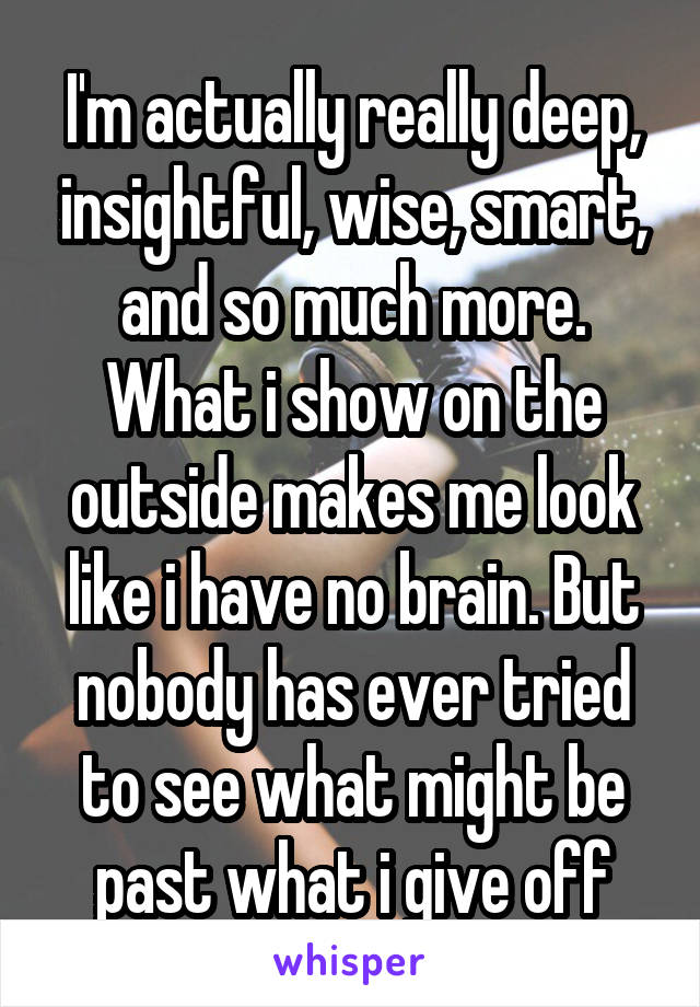 I'm actually really deep, insightful, wise, smart, and so much more. What i show on the outside makes me look like i have no brain. But nobody has ever tried to see what might be past what i give off