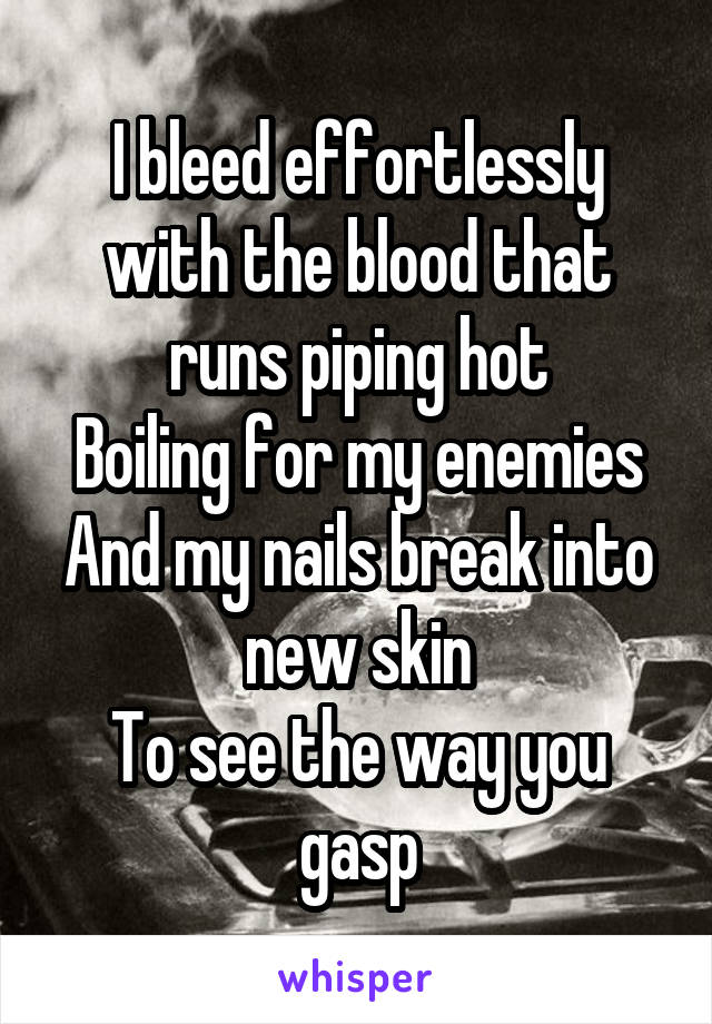 I bleed effortlessly with the blood that runs piping hot
Boiling for my enemies
And my nails break into new skin
To see the way you gasp