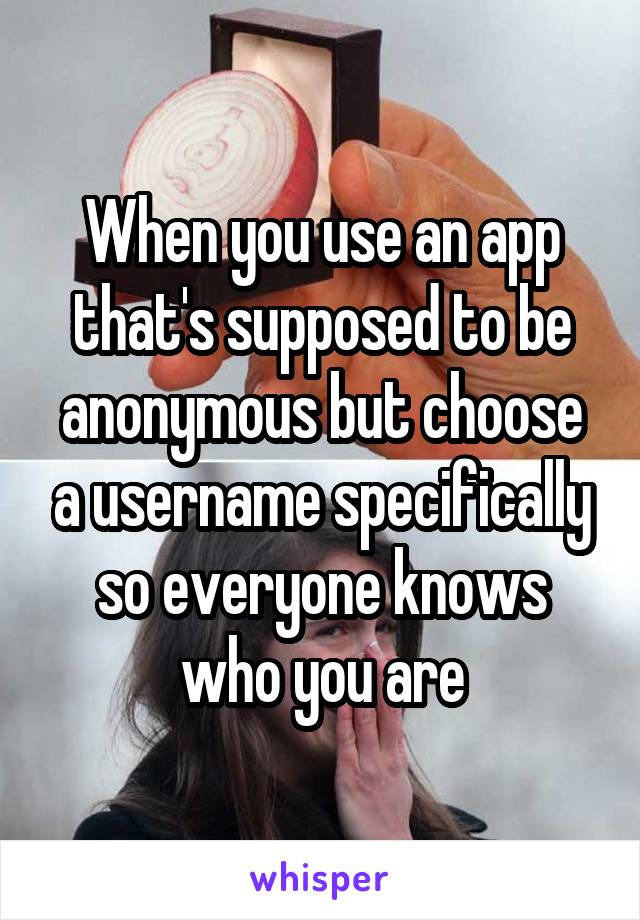 When you use an app that's supposed to be anonymous but choose a username specifically so everyone knows who you are