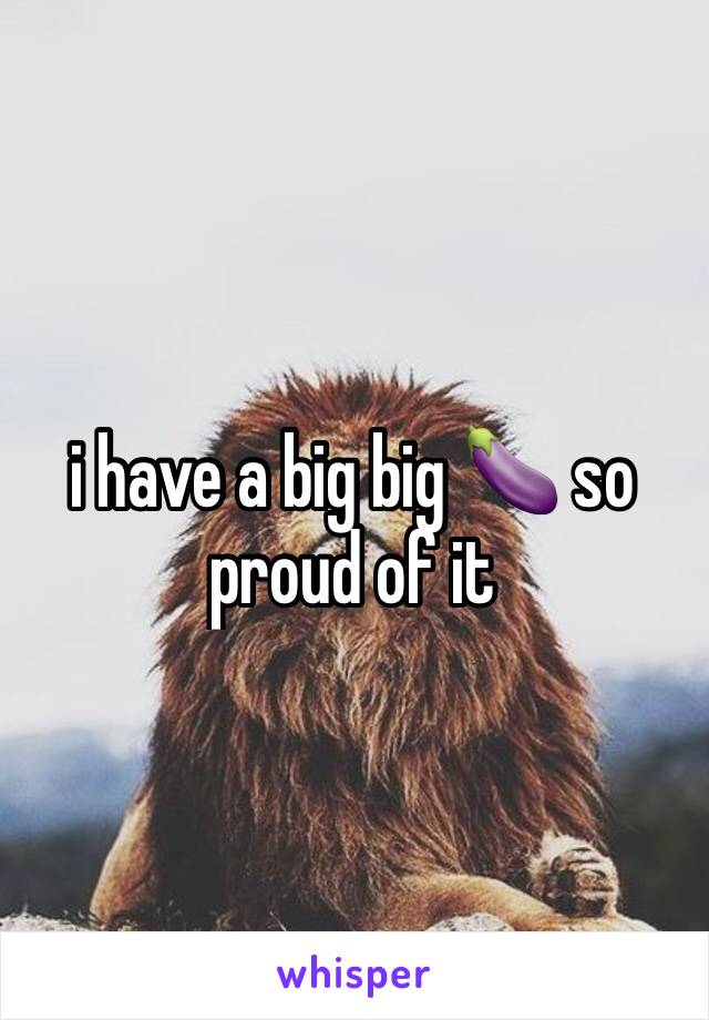 i have a big big 🍆 so proud of it