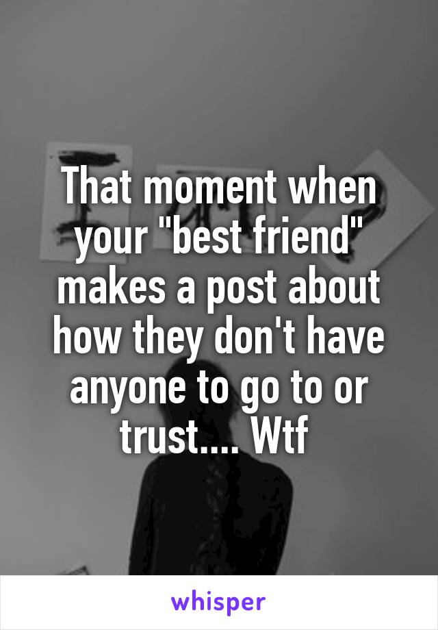 That moment when your "best friend" makes a post about how they don't have anyone to go to or trust.... Wtf 