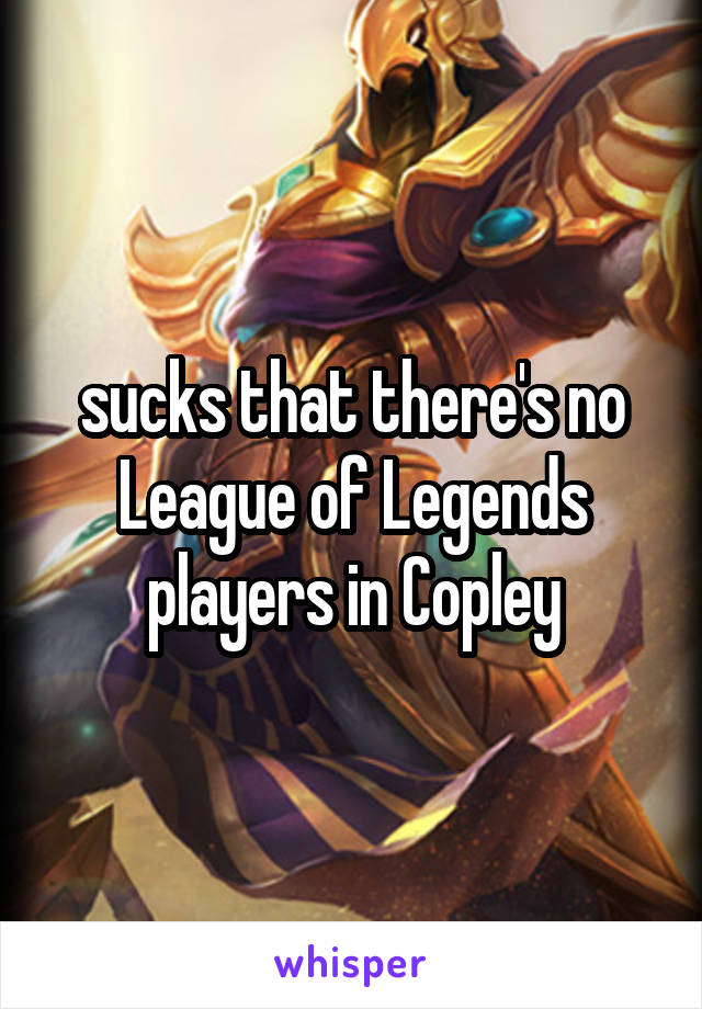 sucks that there's no League of Legends players in Copley