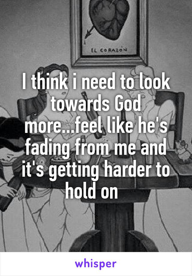 I think i need to look towards God more...feel like he's fading from me and it's getting harder to hold on  