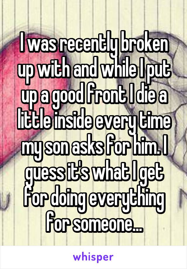 I was recently broken up with and while I put up a good front I die a little inside every time my son asks for him. I guess it's what I get for doing everything for someone...