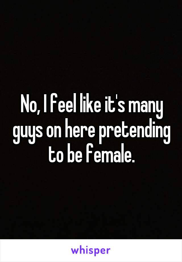 No, I feel like it's many guys on here pretending to be female.