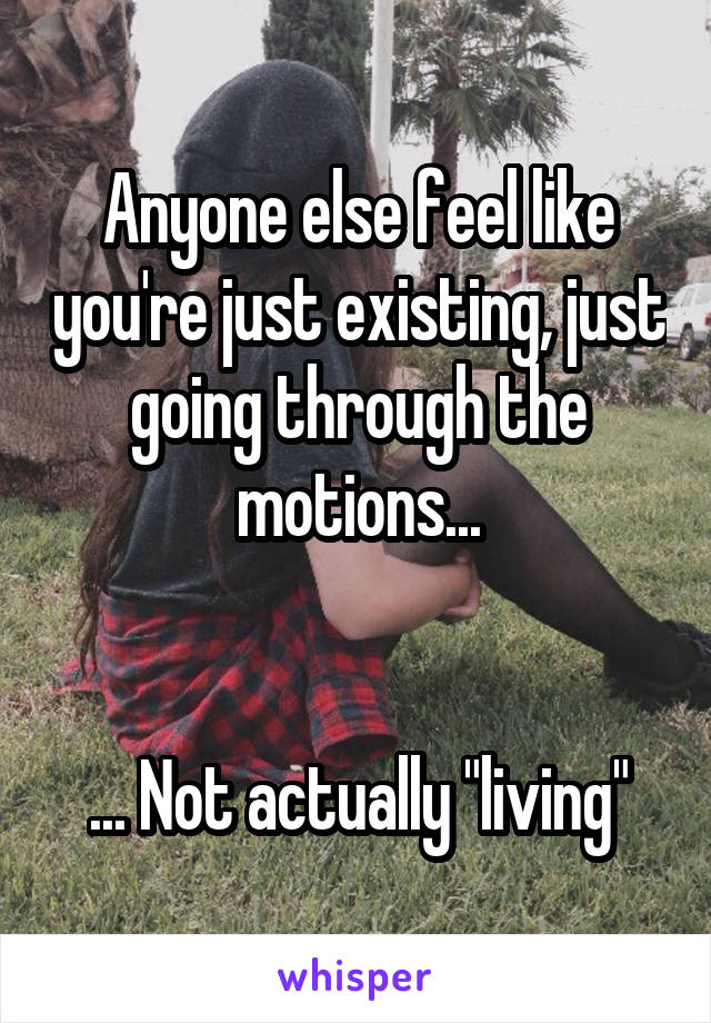 Anyone else feel like you're just existing, just going through the motions...


... Not actually "living"