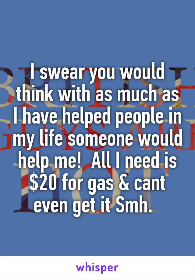 I swear you would think with as much as I have helped people in my life someone would help me!  All I need is $20 for gas & cant even get it Smh.  