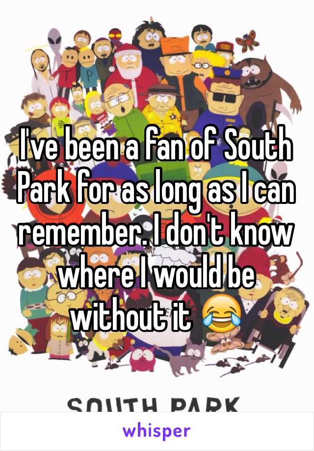 I've been a fan of South Park for as long as I can remember. I don't know where I would be without it 😂