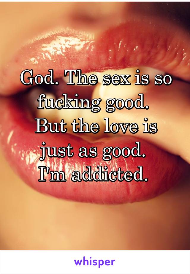 God. The sex is so fucking good. 
But the love is just as good. 
I'm addicted. 
