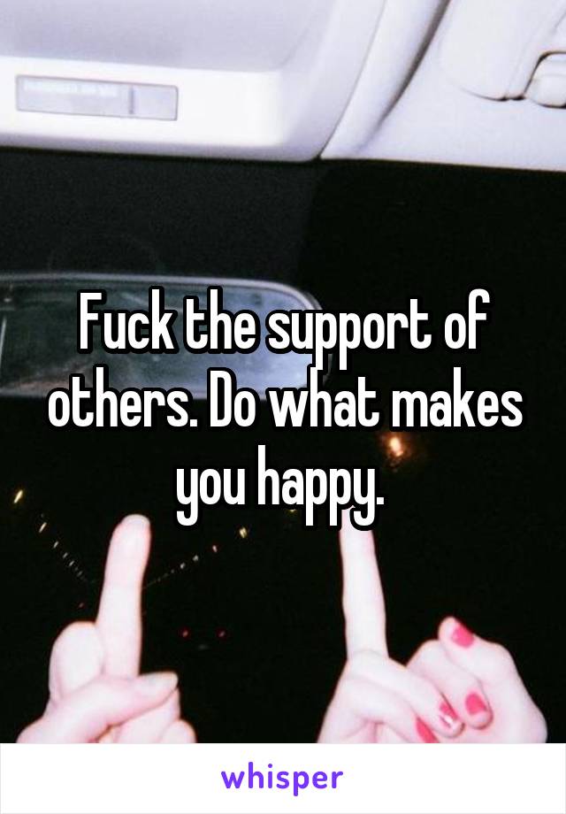 Fuck the support of others. Do what makes you happy. 