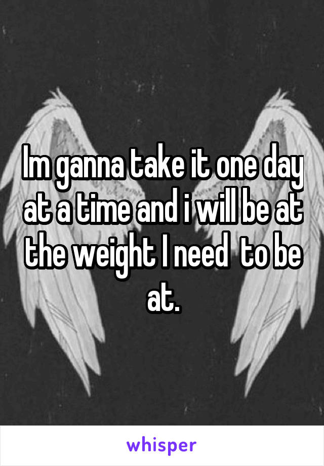 Im ganna take it one day at a time and i will be at the weight I need  to be at.