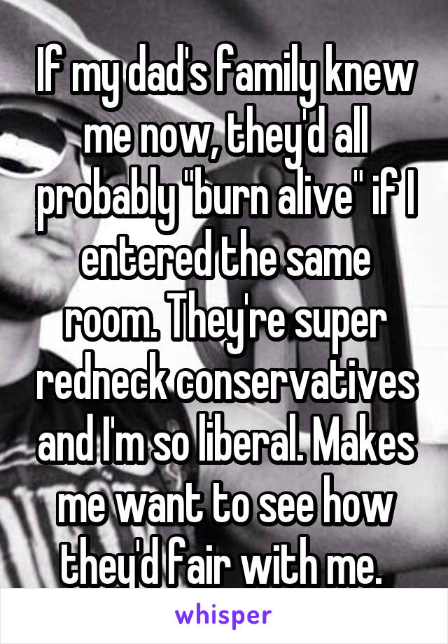 If my dad's family knew me now, they'd all probably "burn alive" if I entered the same room. They're super redneck conservatives and I'm so liberal. Makes me want to see how they'd fair with me. 