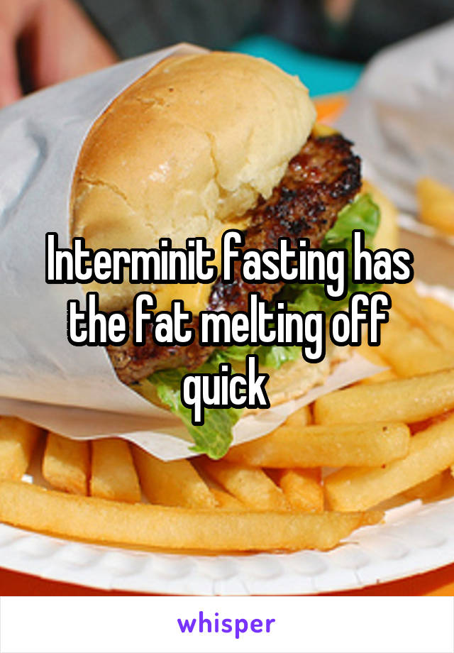 Interminit fasting has the fat melting off quick 