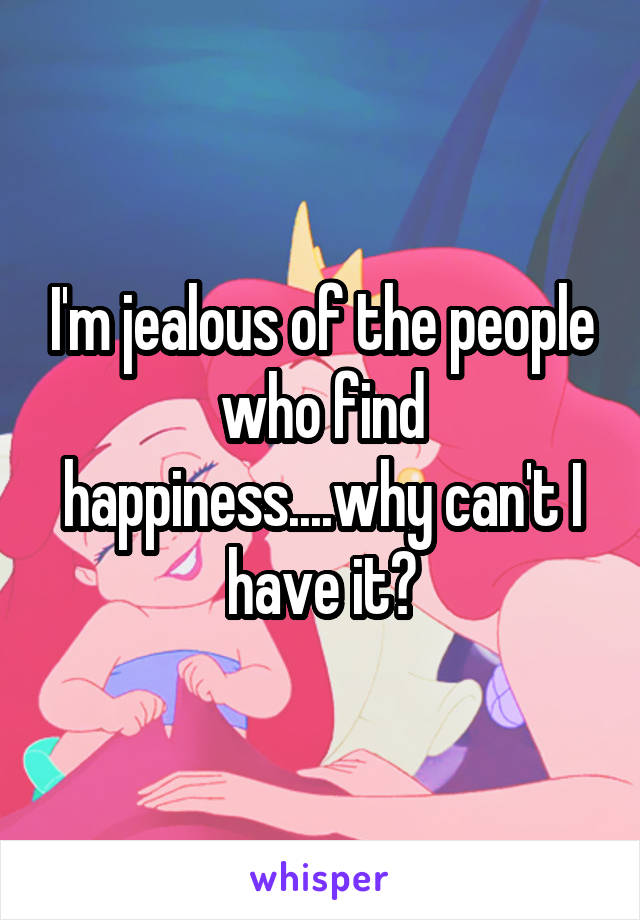 I'm jealous of the people who find happiness....why can't I have it?