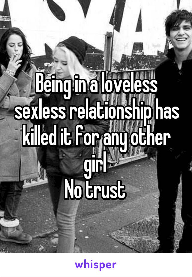 Being in a loveless sexless relationship has killed it for any other girl 
No trust 